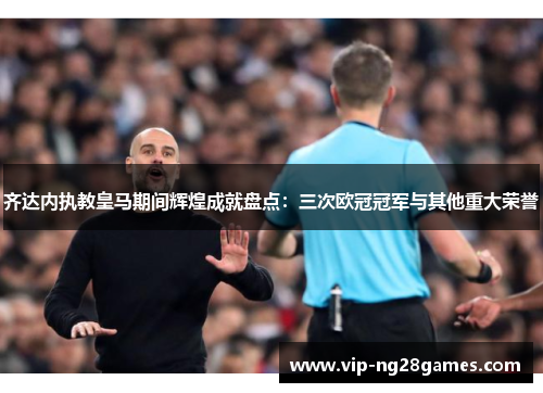 齐达内执教皇马期间辉煌成就盘点：三次欧冠冠军与其他重大荣誉